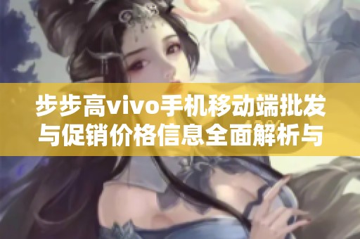 步步高vivo手机移动端批发与促销价格信息全面解析与更新