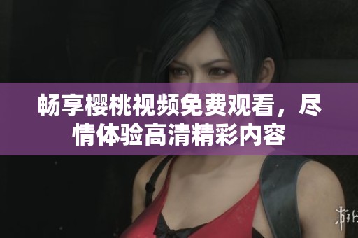 畅享樱桃视频免费观看，尽情体验高清精彩内容