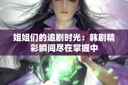 姐姐们的追剧时光：韩剧精彩瞬间尽在掌握中