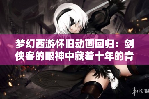 梦幻西游怀旧动画回归：剑侠客的眼神中藏着十年的青春与梦想