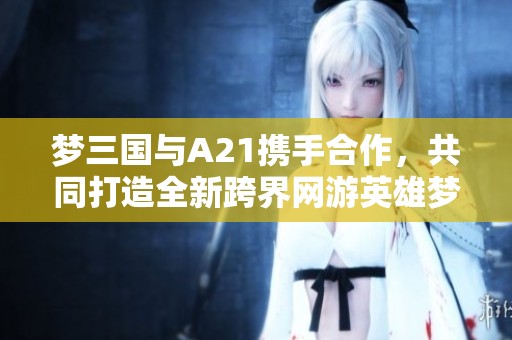 梦三国与A21携手合作，共同打造全新跨界网游英雄梦想之旅！