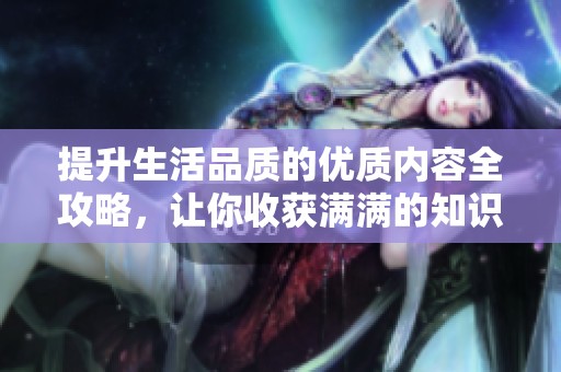 提升生活品质的优质内容全攻略，让你收获满满的知识与灵感