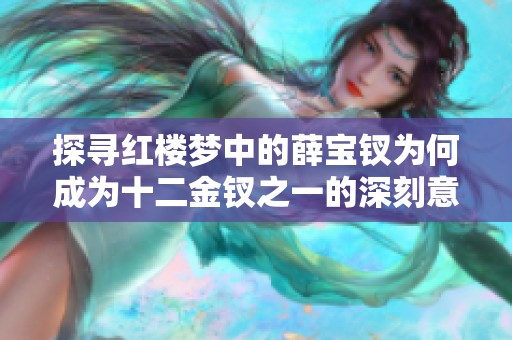 探寻红楼梦中的薛宝钗为何成为十二金钗之一的深刻意义与魅力解析