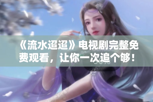 《流水迢迢》电视剧完整免费观看，让你一次追个够！