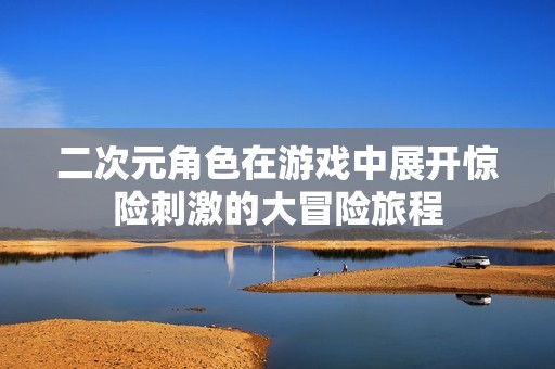 二次元角色在游戏中展开惊险刺激的大冒险旅程