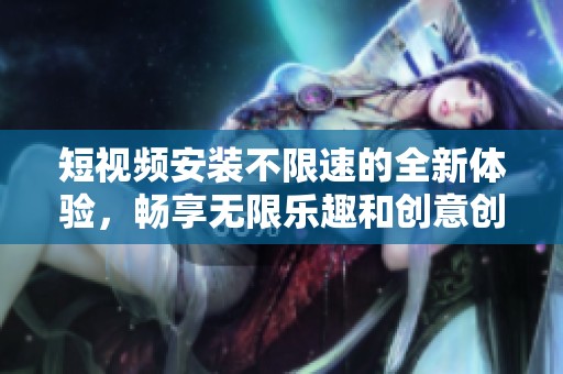 短视频安装不限速的全新体验，畅享无限乐趣和创意创作