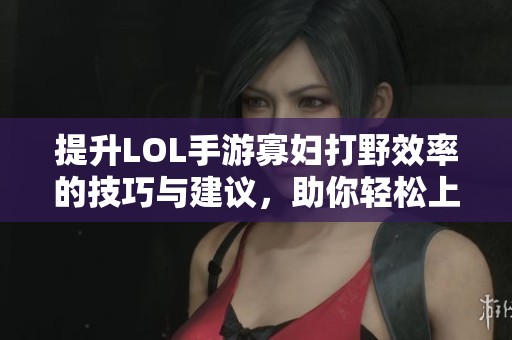 提升LOL手游寡妇打野效率的技巧与建议，助你轻松上分攻略分享