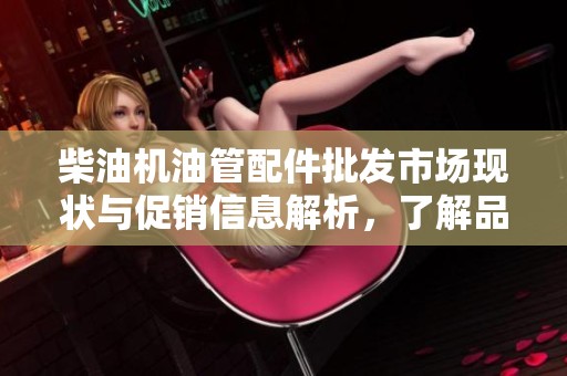 柴油机油管配件批发市场现状与促销信息解析，了解品质与产地货源选择指南