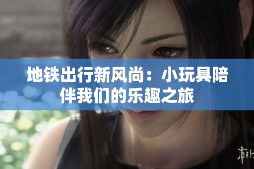 地铁出行新风尚：小玩具陪伴我们的乐趣之旅