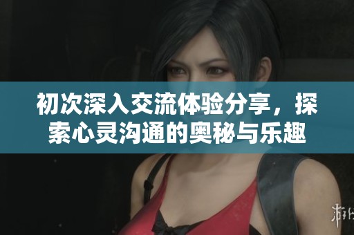 初次深入交流体验分享，探索心灵沟通的奥秘与乐趣