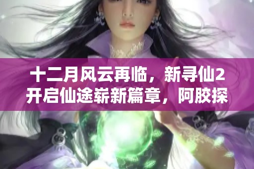 十二月风云再临，新寻仙2开启仙途崭新篇章，阿胶探秘之旅等你来参与