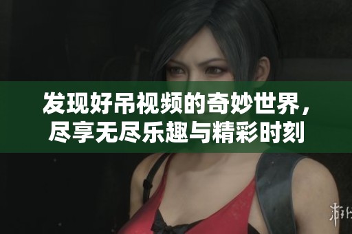 发现好吊视频的奇妙世界，尽享无尽乐趣与精彩时刻