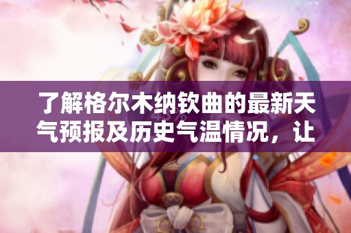 了解格尔木纳钦曲的最新天气预报及历史气温情况，让你畅游纳钦曲旅行更无忧