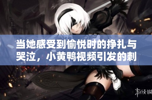 当她感受到愉悦时的挣扎与哭泣，小黄鸭视频引发的刺激体验