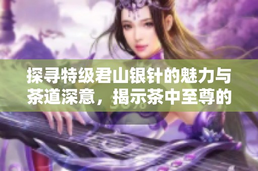探寻特级君山银针的魅力与茶道深意，揭示茶中至尊的独特风采
