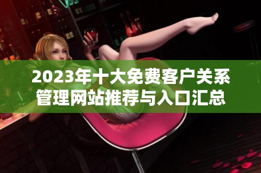 2023年十大免费客户关系管理网站推荐与入口汇总