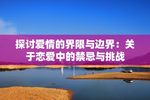 探讨爱情的界限与边界：关于恋爱中的禁忌与挑战