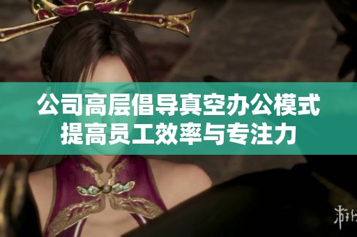 公司高层倡导真空办公模式提高员工效率与专注力