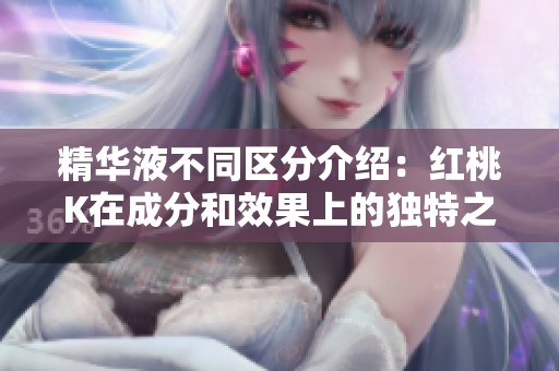 精华液不同区分介绍：红桃K在成分和效果上的独特之处