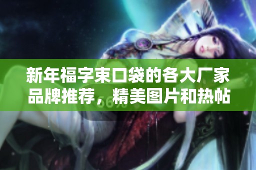 新年福字束口袋的各大厂家品牌推荐，精美图片和热帖分享让你尽享节日氛围