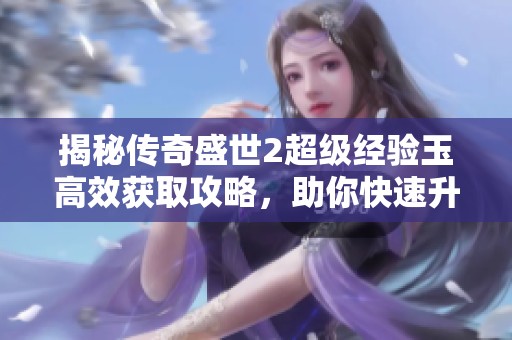 揭秘传奇盛世2超级经验玉高效获取攻略，助你快速升级角色实现再造梦想