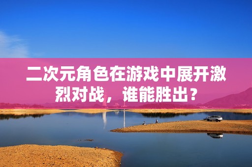 二次元角色在游戏中展开激烈对战，谁能胜出？