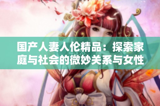 国产人妻人伦精品：探索家庭与社会的微妙关系与女性角色