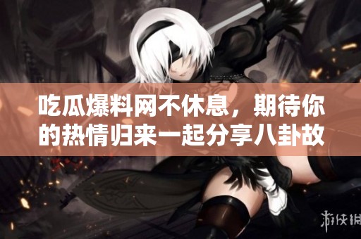 吃瓜爆料网不休息，期待你的热情归来一起分享八卦故事