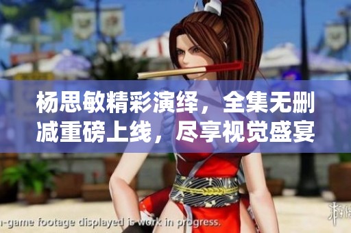 杨思敏精彩演绎，全集无删减重磅上线，尽享视觉盛宴