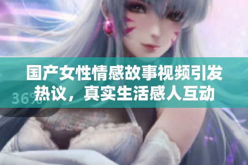 国产女性情感故事视频引发热议，真实生活感人互动