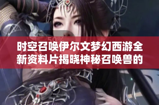 时空召唤伊尔文梦幻西游全新资料片揭晓神秘召唤兽的背后故事与力量解析
