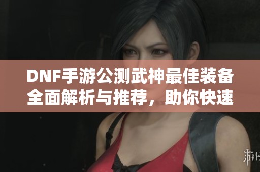 DNF手游公测武神最佳装备全面解析与推荐，助你快速达到毕业水平