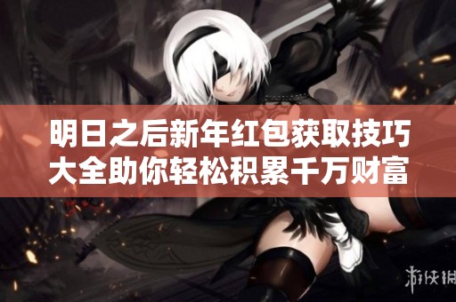 明日之后新年红包获取技巧大全助你轻松积累千万财富的全面指南