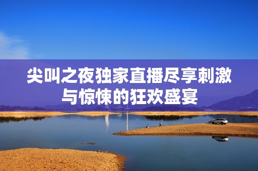 尖叫之夜独家直播尽享刺激与惊悚的狂欢盛宴