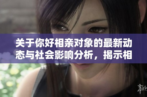 关于你好相亲对象的最新动态与社会影响分析，揭示相亲新趋势与个人故事