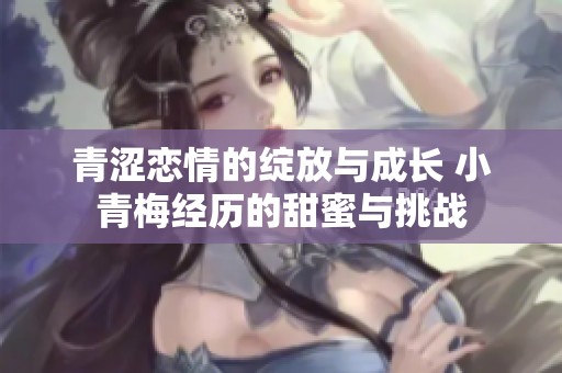 青涩恋情的绽放与成长 小青梅经历的甜蜜与挑战