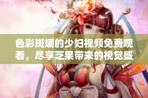 色彩斑斓的少妇视频免费观看，尽享芝果带来的视觉盛宴
