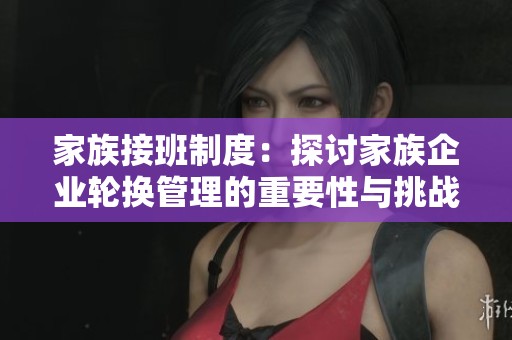 家族接班制度：探讨家族企业轮换管理的重要性与挑战