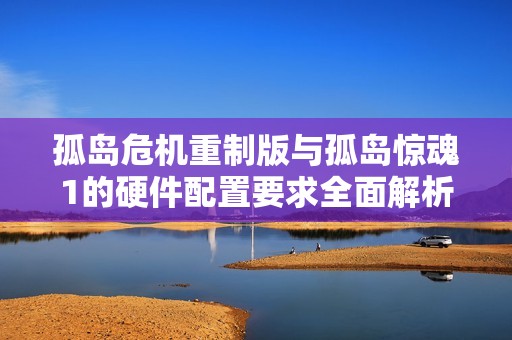 孤岛危机重制版与孤岛惊魂1的硬件配置要求全面解析与比较分析