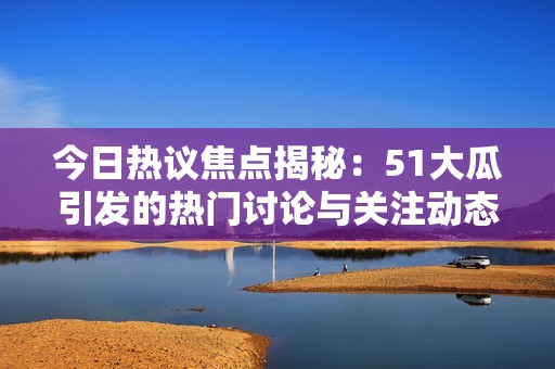 今日热议焦点揭秘：51大瓜引发的热门讨论与关注动态