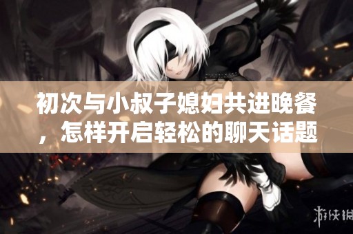 初次与小叔子媳妇共进晚餐，怎样开启轻松的聊天话题