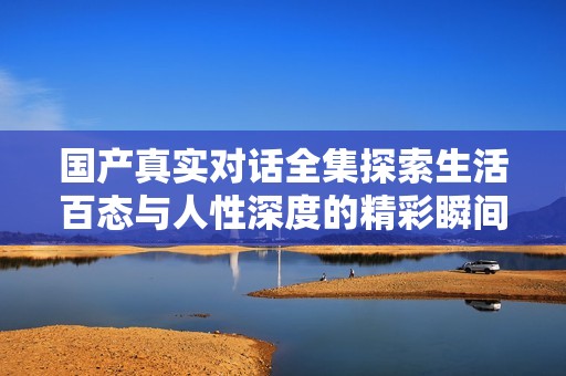 国产真实对话全集探索生活百态与人性深度的精彩瞬间