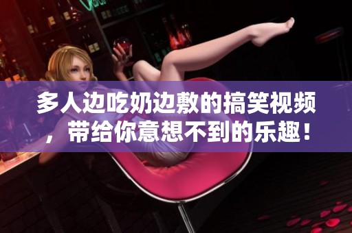 多人边吃奶边敷的搞笑视频，带给你意想不到的乐趣！