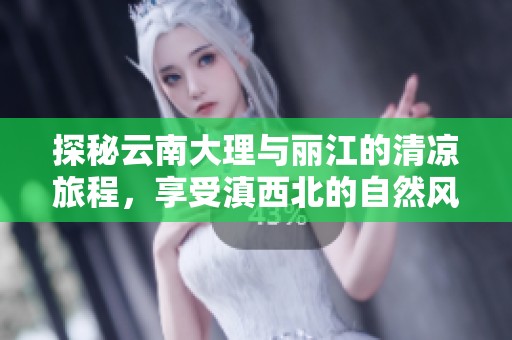 探秘云南大理与丽江的清凉旅程，享受滇西北的自然风光与人文魅力