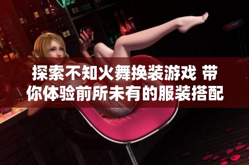 探索不知火舞换装游戏 带你体验前所未有的服装搭配乐趣与视觉盛宴
