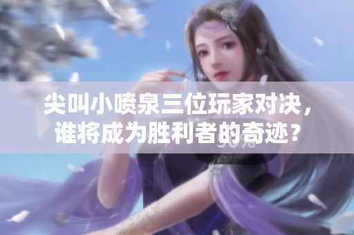 尖叫小喷泉三位玩家对决，谁将成为胜利者的奇迹？