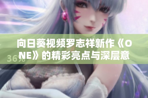 向日葵视频罗志祥新作《ONE》的精彩亮点与深层意义解析