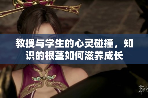 教授与学生的心灵碰撞，知识的根茎如何滋养成长