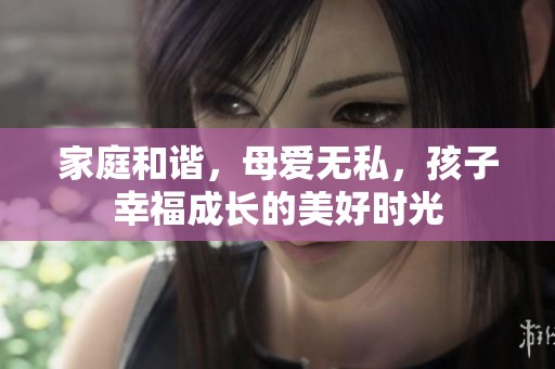 家庭和谐，母爱无私，孩子幸福成长的美好时光