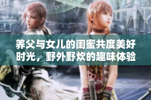 养父与女儿的闺蜜共度美好时光，野外野炊的趣味体验